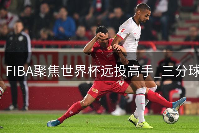 FIBA聚焦世界杯远投高手 三分球较量成焦点